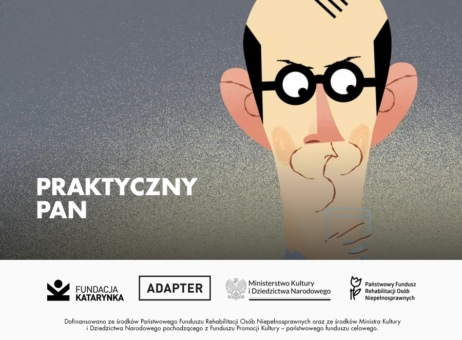 Kolorowy kadr z animacji Praktyczny Pan. Pan Praktyczny patrzy w prawo. Marszczy brwi i zaciska usta. Na nosie ma czarne okrągłe okulary. Ma duże uszy i czarne zakola. Na kadrze napis Praktyczny Pan. Poniżej biały pasek. Na nim logotypy: Fundacja Katarynka, Adapter, Ministerstwo Kultury i Dziedzictwa Narodowego, Państwowy Fundusz Rehabilitacji Osób Niepełnosprawnych. Poniżej napis: Dofinansowano ze środków Państwowego Funduszu Rehabilitacji Osób Niepełnosprawnych oraz ze środków Ministra Kultury i Dziedzictwa Narodowego pochodzącego z Funduszu Promocji Kultury - państwowego funduszu celowego.