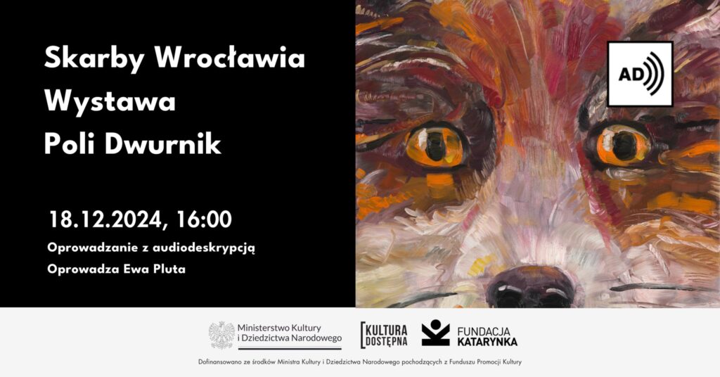 Kolorowa grafika. Po prawej fragment obrazu liska. Po lewej napis Skarby Wrocławia. Wystawa Poli Dwurnik. Osiemnasty grudnia, godzina szesnasta. Oprowadzanie z audiodeskrypcją. Oprowadza Ewa Pluta. Poniżej biały pasek, na nim logotypy: Ministerstwo Kultury i Dziedzictwa Narodowego, Kultura Dostępna, Fundacja Katarynka. Poniżej napis Dofinansowano ze środków Ministra Kultury i Dziedzictwa Narodowego pochodzących z Funduszu promocji kultury.