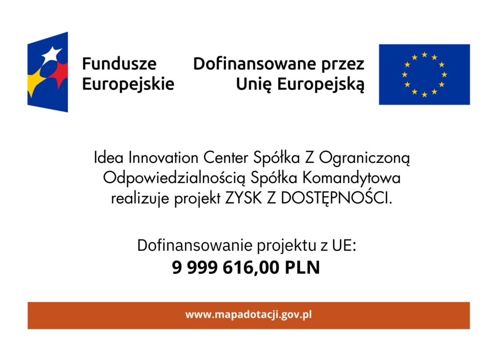 Kolorowy plakat informacyjny dotyczący dofinansowania z Funduszy Europejskich. W górnej części się dwa logotypy: po lewej stronie logo Funduszy Europejskich, składające się z granatowego prostokąta z czterema gwiazdkami w kolorach białym, czerwonym, żółtym i niebieskim. Po prawej stronie flaga Unii Europejskiej – granatowy prostokąt z dwunastoma żółtymi gwiazdkami w okręgu. Pomiędzy logotypami umieszczony jest tekst: Fundusze Europejskie" oraz "Dofinansowane przez Unię Europejską". Poniżej informacja o beneficjencie środków i realizowanym projekcie: "Idea Innovation Center Spółka Z Ograniczoną Odpowiedzialnością Spółka Komandytowa realizuje projekt ZYSK Z DOSTĘPNOŚCI. Poniżej wyróżniona informacja o kwocie dofinansowania: "Dofinansowanie projektu z UE: 9 999 616,00 PLN" Kwota zapisana pogrubioną czcionką. Na samym dole znajduje się pasek w kolorze ciemnobrązowym z białym napisem: "www.mapadotacji.gov.pl"