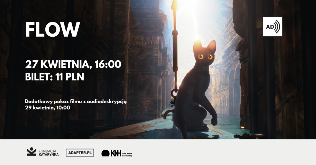Kolorowa grafika. Kadr z filmu Flow. Na nim czarny kot. Siedzi na dziobie łódki. Na grafice po lewej stronie białe napisy: Flow, 27 kwietnia, 16:00 bilet: 11 pln, Dodatkowy pokaz filmu z audiodeskrypcją 29 kwietnia, 10:00. Poniżej pasek, na nim logotypy: Fundacja Katarynka, Adapter, Kino nowe horyzonty.