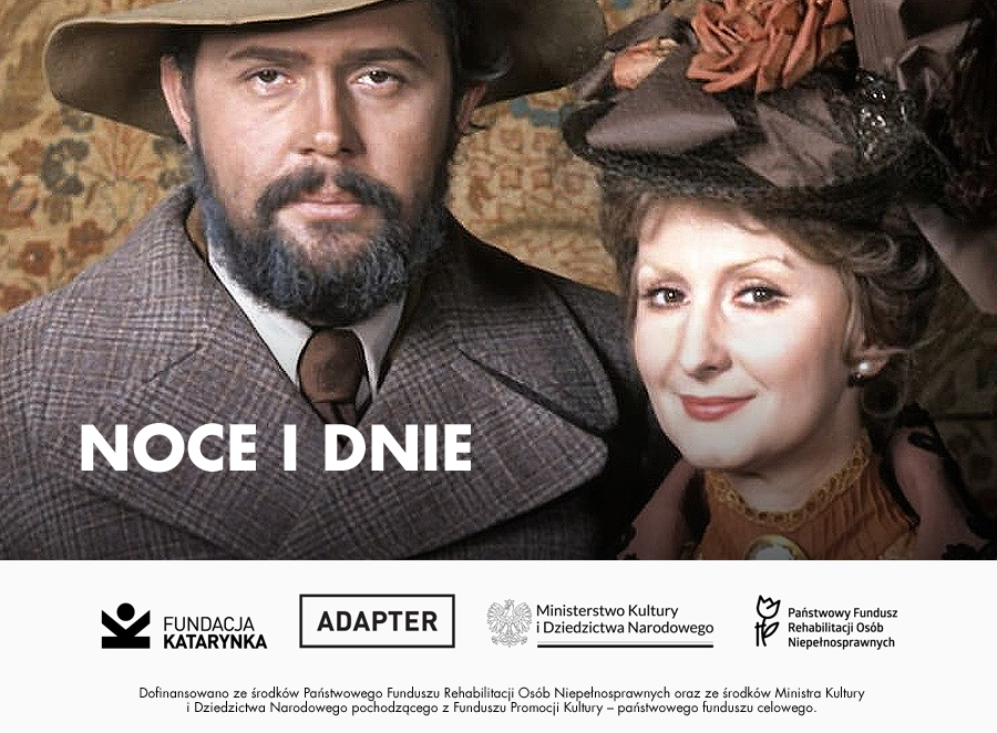 Kolorowy kadr z filmu. „Noce i dnie”. Dwie postaci z epoki. Po lewej stronie mężczyzna z brodą i wąsami, ubrany w brązowy płaszcz i kapelusz z szerokim rondem. Po prawej – kobieta w eleganckim stroju z dziewiętnastego wieku, w ozdobnym kapeluszu z kwiatami, uśmiechnięta, patrzy w stronę obiektywu. W centralnej części, na dole zdjęcia, umieszczony jest tytuł filmu: „Noce i dnie”. Pod spodem logotypy Fundacji Katarynka, Adaptera, Ministerstwa Kultury i Dziedzictwa Narodowego oraz Państwowego Funduszu Rehabilitacji Osób Niepełnosprawnych. Na samym dole dopisek o dofinansowaniu projektu ze środków PFRON i Ministerstwa Kultury.