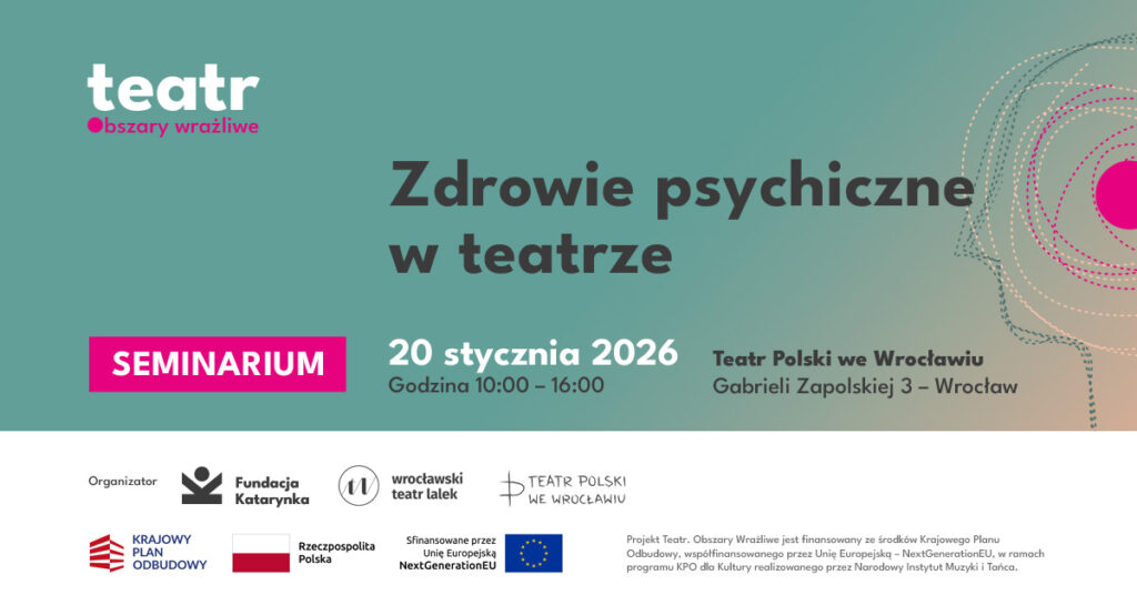 Plakat informacyjny o seminarium „Zdrowie psychiczne w teatrze”. Tło w kolorze zielono-turkusowym z elementami graficznymi przypominającymi kontur głowy po prawej stronie. U góry logo „teatr – obszary wrażliwe”. Na środku duży tytuł: „Zdrowie psychiczne w teatrze”. Po lewej stronie różowy prostokąt z napisem „Seminarium”. Poniżej data: 20 stycznia 2026 oraz godzina: 9:00–16:00. Informacja o miejscu: Teatr Polski we Wrocławiu, Scena na Świebodzkim, plac Orląt Lwowskich 20a. Na dole logotypy organizatorów i partnerów, w tym Fundacja Katarynka, Wrocławski Teatr Lalek, Teatr Polski we Wrocławiu, Wrocław miasto spotkań. Krajowy Plan Odbudowy, Rzeczpospolita Polska oraz Unia Europejska.